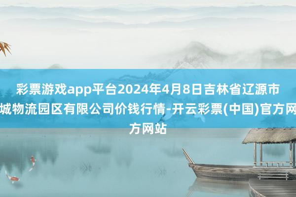 彩票游戏app平台2024年4月8日吉林省辽源市仙城物流园区有限公司价钱行情-开云彩票(中国)官方网站