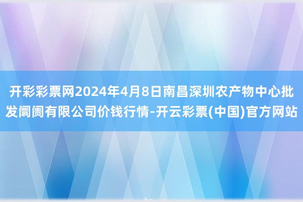 开彩彩票网2024年4月8日南昌深圳农产物中心批发阛阓有限公司价钱行情-开云彩票(中国)官方网站