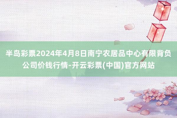 半岛彩票2024年4月8日南宁农居品中心有限背负公司价钱行情-开云彩票(中国)官方网站