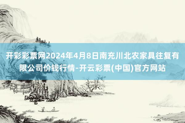 开彩彩票网2024年4月8日南充川北农家具往复有限公司价钱行情-开云彩票(中国)官方网站