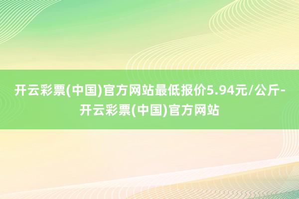 开云彩票(中国)官方网站最低报价5.94元/公斤-开云彩票(中国)官方网站