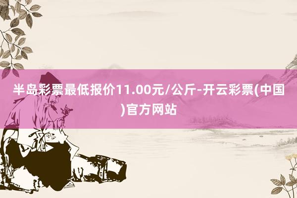 半岛彩票最低报价11.00元/公斤-开云彩票(中国)官方网站