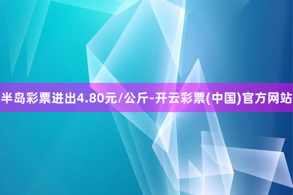 半岛彩票进出4.80元/公斤-开云彩票(中国)官方网站