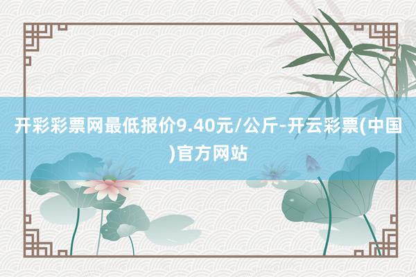 开彩彩票网最低报价9.40元/公斤-开云彩票(中国)官方网站