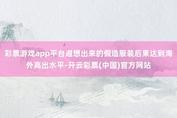 彩票游戏app平台遐想出来的假造服装后果达到海外高出水平-开云彩票(中国)官方网站