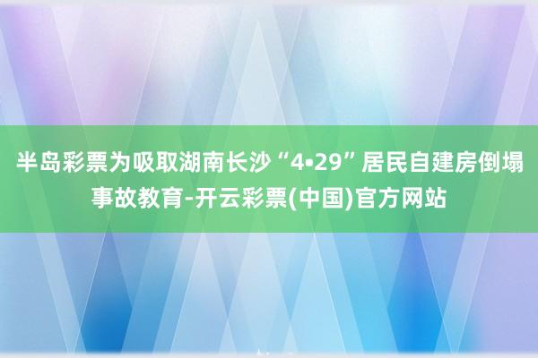 半岛彩票为吸取湖南长沙“4•29”居民自建房倒塌事故教育-开云彩票(中国)官方网站