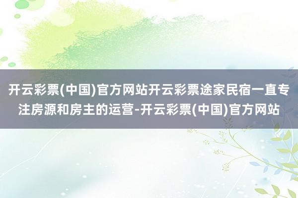 开云彩票(中国)官方网站开云彩票途家民宿一直专注房源和房主的运营-开云彩票(中国)官方网站