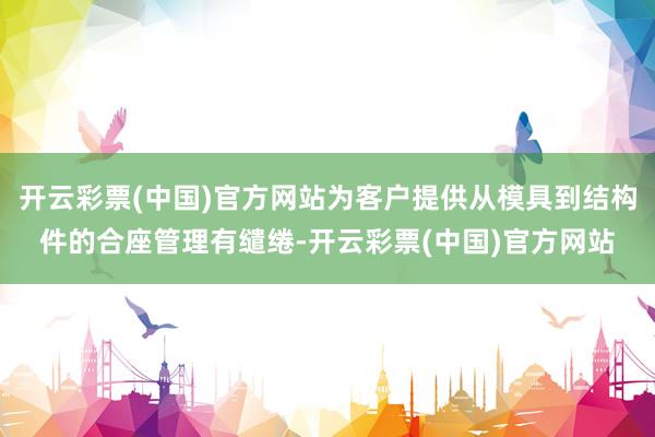 开云彩票(中国)官方网站为客户提供从模具到结构件的合座管理有缱绻-开云彩票(中国)官方网站