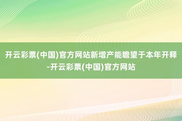 开云彩票(中国)官方网站新增产能瞻望于本年开释-开云彩票(中国)官方网站