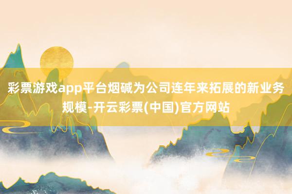 彩票游戏app平台烟碱为公司连年来拓展的新业务规模-开云彩票(中国)官方网站