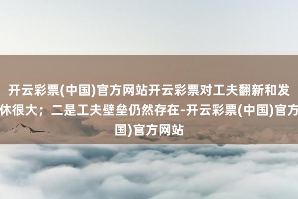 开云彩票(中国)官方网站开云彩票对工夫翻新和发展罢休很大；二是工夫壁垒仍然存在-开云彩票(中国)官方网站