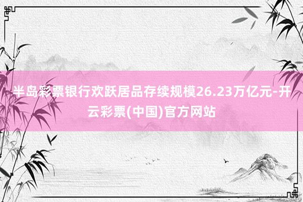 半岛彩票银行欢跃居品存续规模26.23万亿元-开云彩票(中国)官方网站