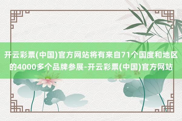 开云彩票(中国)官方网站将有来自71个国度和地区的4000多个品牌参展-开云彩票(中国)官方网站