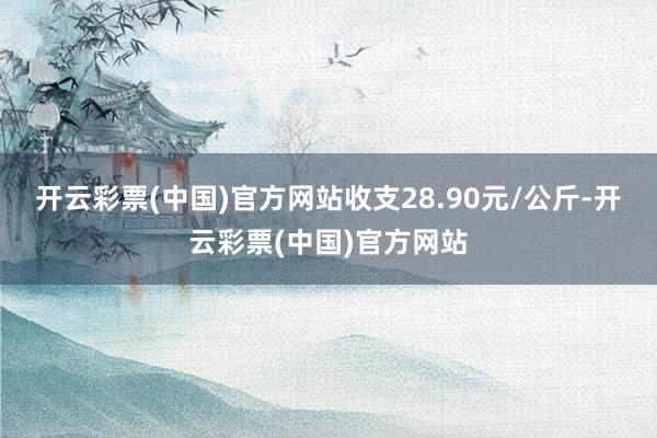 开云彩票(中国)官方网站收支28.90元/公斤-开云彩票(中国)官方网站