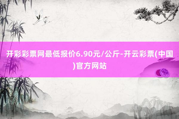 开彩彩票网最低报价6.90元/公斤-开云彩票(中国)官方网站