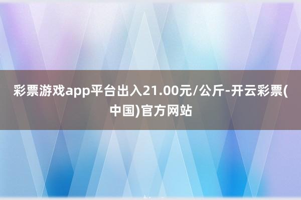 彩票游戏app平台出入21.00元/公斤-开云彩票(中国)官方网站