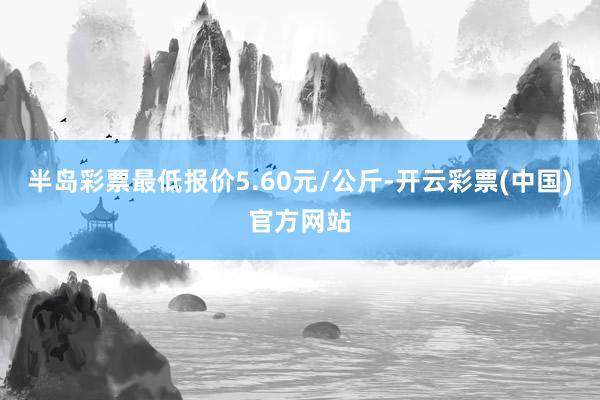 半岛彩票最低报价5.60元/公斤-开云彩票(中国)官方网站