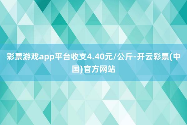 彩票游戏app平台收支4.40元/公斤-开云彩票(中国)官方网站