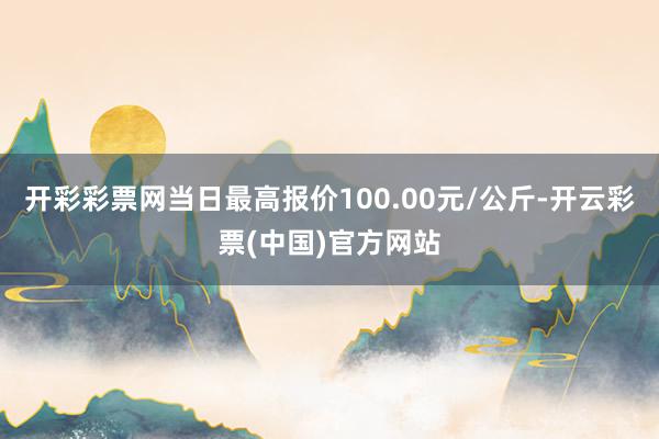 开彩彩票网当日最高报价100.00元/公斤-开云彩票(中国)官方网站