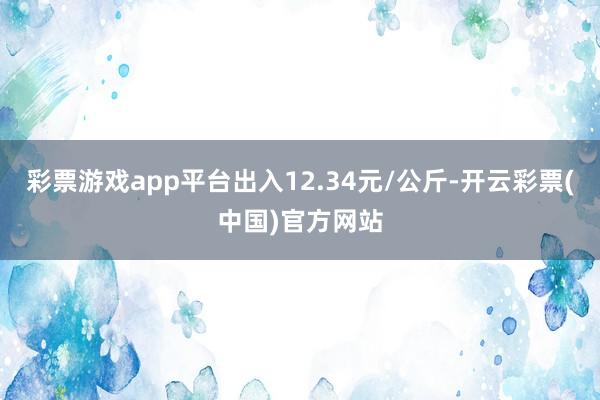 彩票游戏app平台出入12.34元/公斤-开云彩票(中国)官方网站