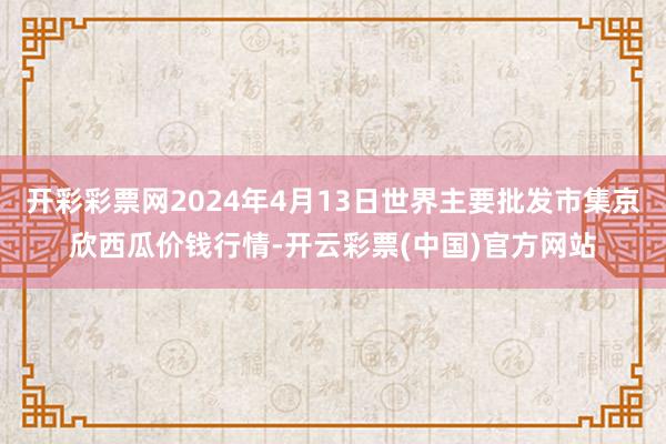 开彩彩票网2024年4月13日世界主要批发市集京欣西瓜价钱行情-开云彩票(中国)官方网站