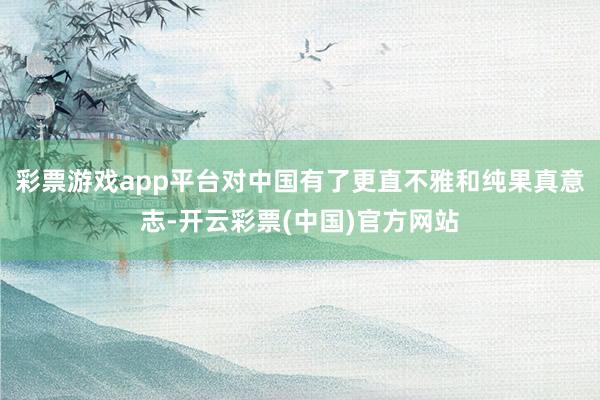 彩票游戏app平台对中国有了更直不雅和纯果真意志-开云彩票(中国)官方网站