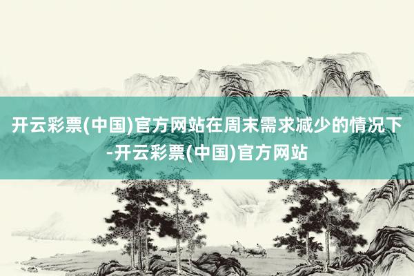 开云彩票(中国)官方网站在周末需求减少的情况下-开云彩票(中国)官方网站