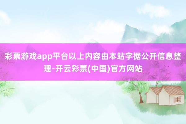 彩票游戏app平台以上内容由本站字据公开信息整理-开云彩票(中国)官方网站