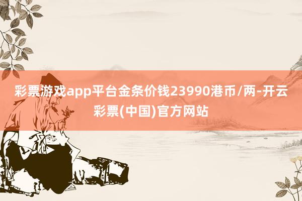 彩票游戏app平台金条价钱23990港币/两-开云彩票(中国)官方网站