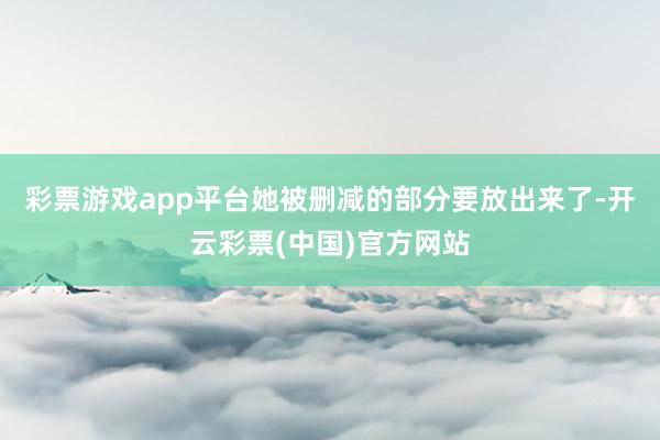 彩票游戏app平台她被删减的部分要放出来了-开云彩票(中国)官方网站