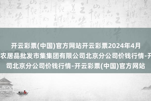 开云彩票(中国)官方网站开云彩票2024年4月18日北京顺鑫石门国外农居品批发市集集团有限公司北京分公司价钱行情-开云彩票(中国)官方网站