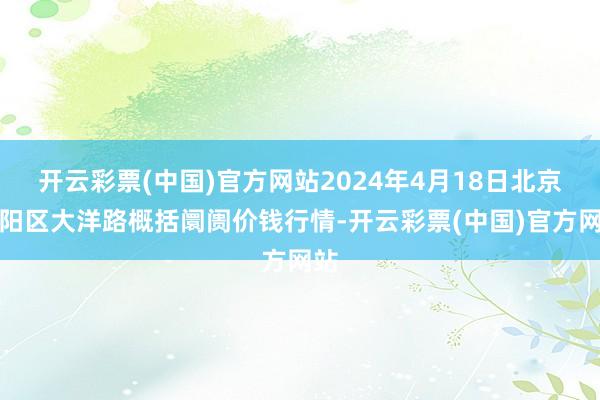 开云彩票(中国)官方网站2024年4月18日北京向阳区大洋路概括阛阓价钱行情-开云彩票(中国)官方网站