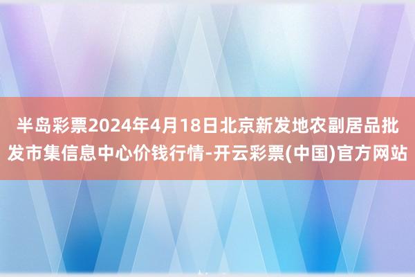 半岛彩票2024年4月18日北京新发地农副居品批发市集信息中心价钱行情-开云彩票(中国)官方网站