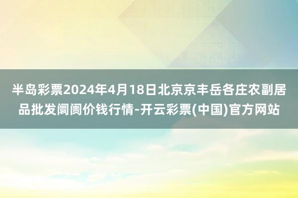 半岛彩票2024年4月18日北京京丰岳各庄农副居品批发阛阓价钱行情-开云彩票(中国)官方网站