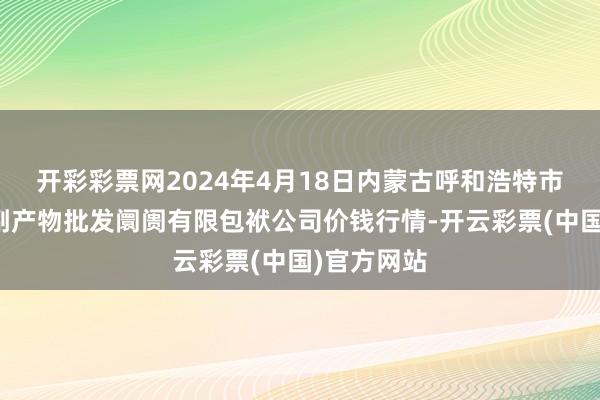 开彩彩票网2024年4月18日内蒙古呼和浩特市东瓦窑农副产物批发阛阓有限包袱公司价钱行情-开云彩票(中国)官方网站