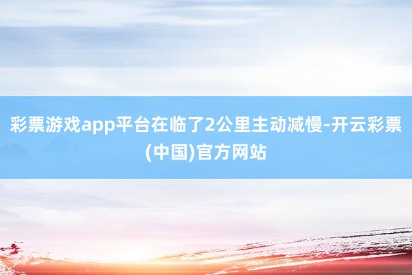 彩票游戏app平台在临了2公里主动减慢-开云彩票(中国)官方网站