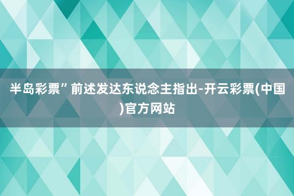 半岛彩票”前述发达东说念主指出-开云彩票(中国)官方网站