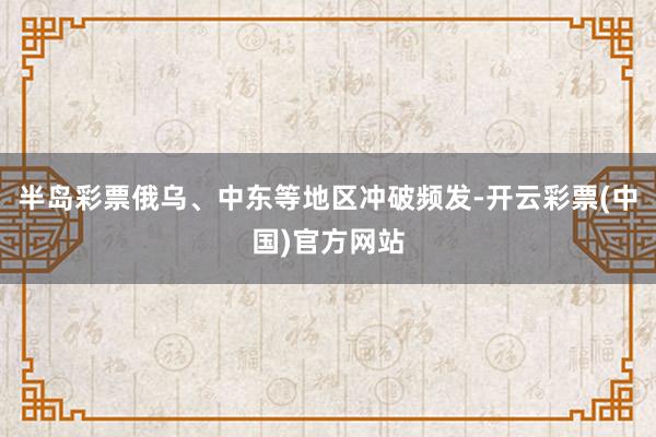 半岛彩票俄乌、中东等地区冲破频发-开云彩票(中国)官方网站