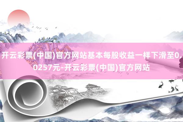 开云彩票(中国)官方网站基本每股收益一样下滑至0.0257元-开云彩票(中国)官方网站