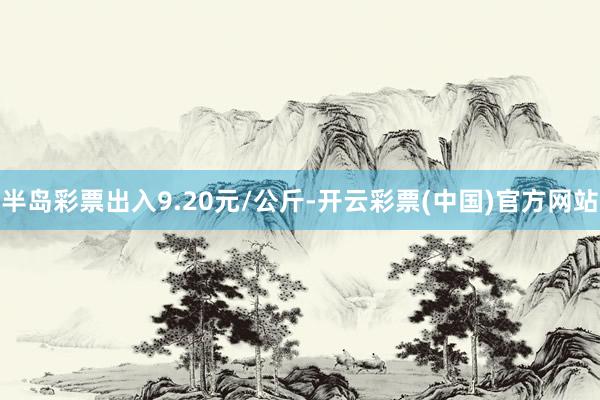 半岛彩票出入9.20元/公斤-开云彩票(中国)官方网站