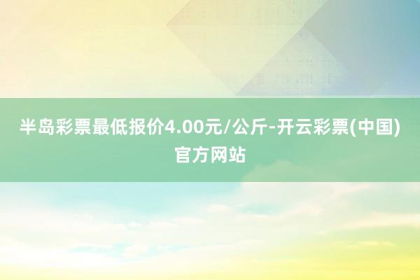 半岛彩票最低报价4.00元/公斤-开云彩票(中国)官方网站