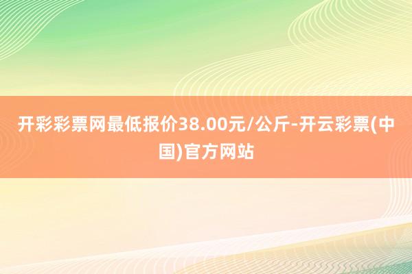 开彩彩票网最低报价38.00元/公斤-开云彩票(中国)官方网站