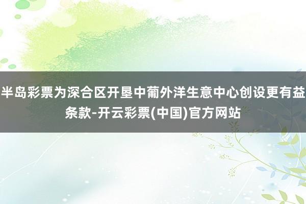 半岛彩票为深合区开垦中葡外洋生意中心创设更有益条款-开云彩票(中国)官方网站