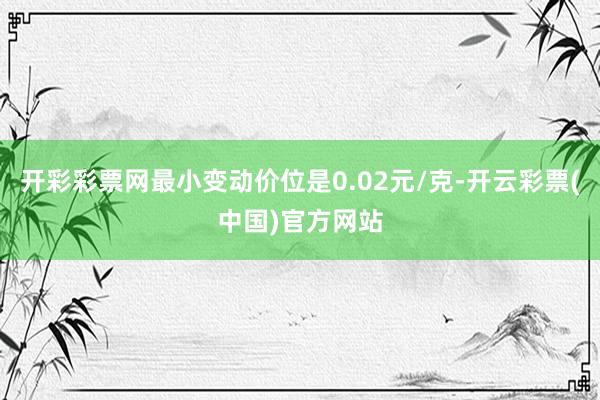 开彩彩票网最小变动价位是0.02元/克-开云彩票(中国)官方网站