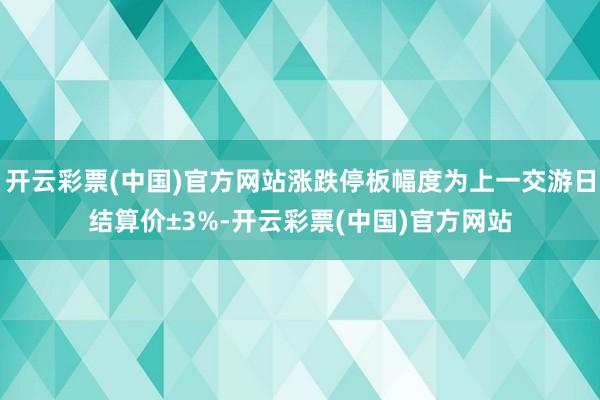 开云彩票(中国)官方网站涨跌停板幅度为上一交游日结算价±3%-开云彩票(中国)官方网站