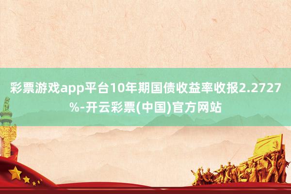 彩票游戏app平台10年期国债收益率收报2.2727%-开云彩票(中国)官方网站