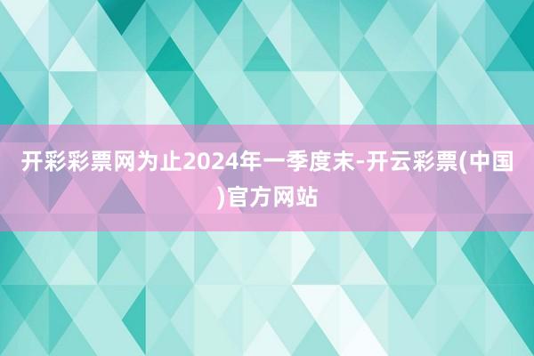 开彩彩票网为止2024年一季度末-开云彩票(中国)官方网站