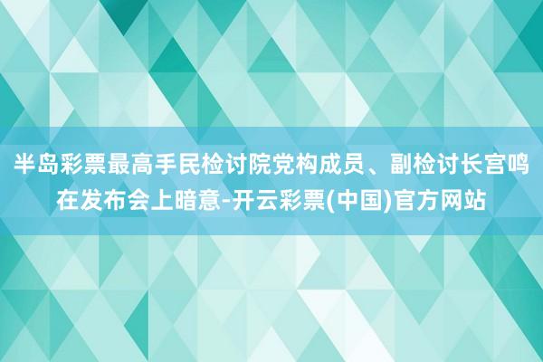 半岛彩票最高手民检讨院党构成员、副检讨长宫鸣在发布会上暗意-开云彩票(中国)官方网站