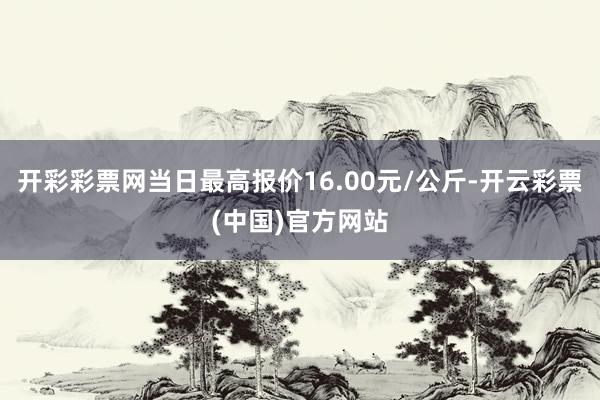 开彩彩票网当日最高报价16.00元/公斤-开云彩票(中国)官方网站