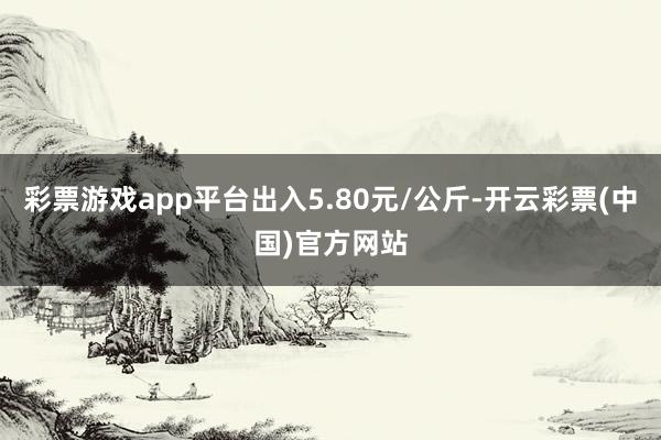 彩票游戏app平台出入5.80元/公斤-开云彩票(中国)官方网站